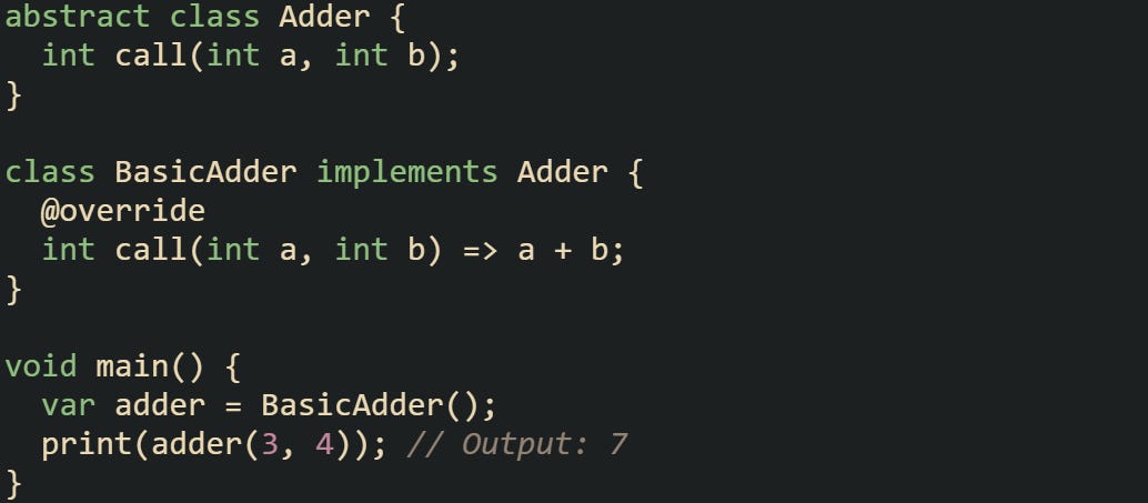 abstract class Adder {   int call(int a, int b); }  class BasicAdder implements Adder {   @override   int call(int a, int b) => a + b; }  void main() {   var adder = BasicAdder();   print(adder(3, 4)); // Output: 7 }