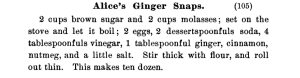 Image of the original recipe from the A.A. Cookbook. Reads Alice's Ginger Snaps. 2 cups brown sugar and 2 cups molasses; set on the stove and let it boil; 2 eggs, 2 dessertspoonful ginger, cinnamon, nutmeg, and a little salt. Stir thick with flour and roll out thin. This makes ten dozen.
