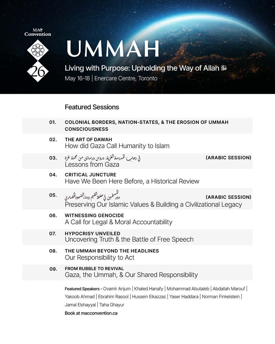 May be a graphic of text that says "UMMAH Living with Purpose: Upholding the Way of Allah Enercare Centre, Toronto Featured Sessions 01. BORDERS, NATION-STATES, CONSCIOUSNESS 02. THE EROSION How Gaza Call Humanity Islam Lessons from Gaza 04. Have We Been Here Before, (ARABIC SESSION) Historical Review 06. Preserving Our Islamic Values WITNESSING GENOCIDE Legal Moral Accountability Building 07. (ARABIC SESSION) Civilizational Legacy 08. HYPOCRISY UNVEILED Uncovering the Battle of Free Speech THE UMMAH BEYOND Our Responsibility 09. HEADLINES Act REVIVAL Gaza, the Ummah, Our Shared Responsibility Featured Speakers Ovamir Anjum Khaled Hanafy Mohammad Abutaleb Abdallah Marouf| Yakoob Ahmad Ebrahim Rasool Hussein Elkazzaz Yaser Haddara Norman Elshayyal"