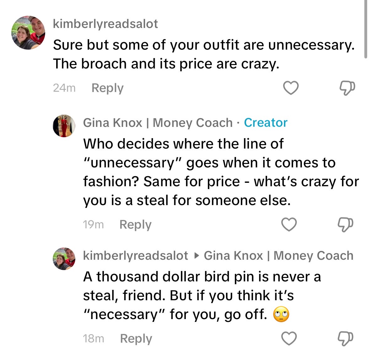 Tiktok comment that reads: "Sure but some of your outfit are uneccesary. The broach and its price are crazy". My response: "Who decides where the line of "unnecessary" goes when it comes to fashion? Same goes for price - what's crazy for you is a steal for someone else". Her reply: "A thousand dollar bird pin is never a steal, friend. But if you think it's "necessary" for you, go off 🙄".