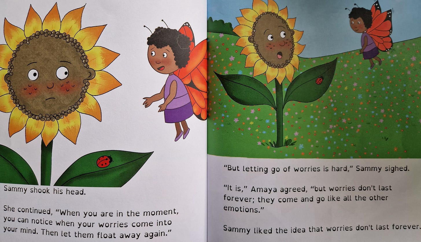 Picture book pages with colourful drawings of a sunflower and butterfly. Sammy shook his head. She continued, "When you are in the moment, you can notice when your worries come into your mind. Then let them float away again." "But letting go of worries is hard," Sammy sighed. "It is," Amaya agreed, "but worries don't last forever; they come and go like all the other emotions." Sammy liked the idea that worries don't last forever. Picture book pages with colourful drawings of a sunflower and butterfly. Sammy shook his head. She continued, "When you are in the moment, you can notice when your worries come into your mind. Then let them float away again." "But letting go of worries is hard," Sammy sighed. "It is," Amaya agreed, "but worries don't last forever; they come and go like all the other emotions." Sammy liked the idea that worries don't last forever.