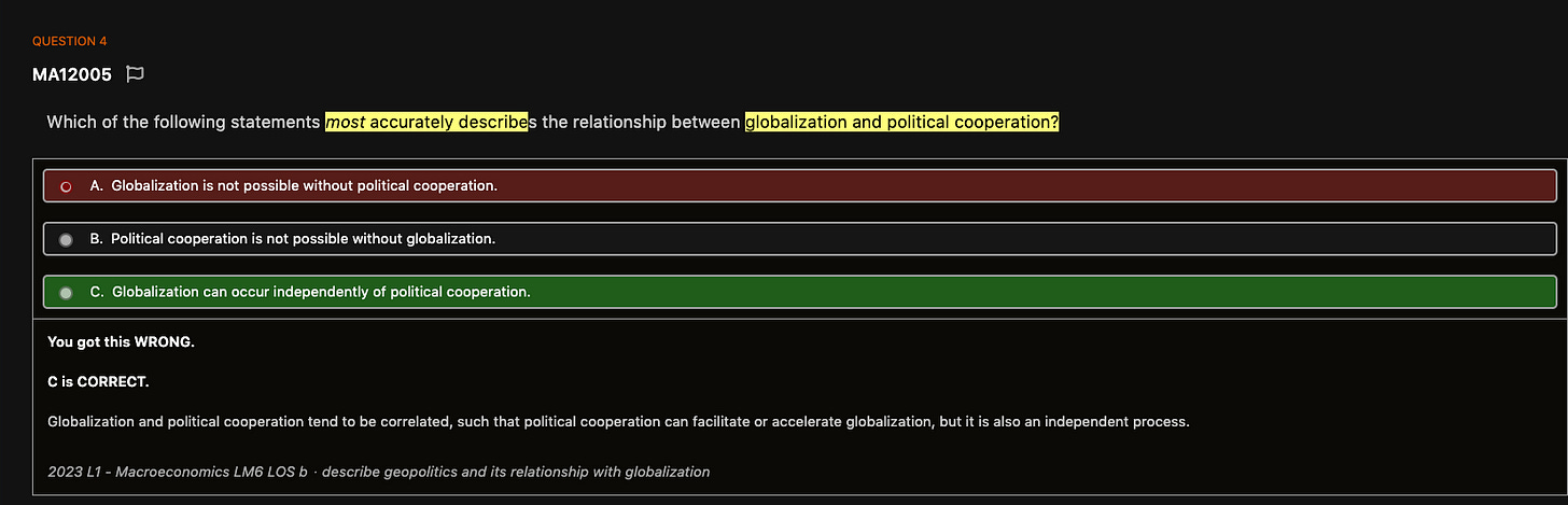 QUESTION 4
MA12005
Which of the following statements
most accurately describe
globalization and political cooperation?
c
A. Globalization is not possible without political cooperation.
B. Political cooperation is not possible without globalization.
C. Globalization can occur independently of political cooperation.
You got this WRONG.
C is CORRECT.
Globalization and political cooperation tend to be correlated, such that political cooperation can facilitate or accelerate globalization, but it is also an independent process.
2023 Ll - Macroeconomics LM6 LOS b describe geopolitics and its relationship with globalization QUESTION 4
MA12005
Which of the following statements
most accurately describe
globalization and political cooperation?
c
A. Globalization is not possible without political cooperation.
B. Political cooperation is not possible without globalization.
C. Globalization can occur independently of political cooperation.
You got this WRONG.
C is CORRECT.
Globalization and political cooperation tend to be correlated, such that political cooperation can facilitate or accelerate globalization, but it is also an independent process.
2023 Ll - Macroeconomics LM6 LOS b describe geopolitics and its relationship with globalization