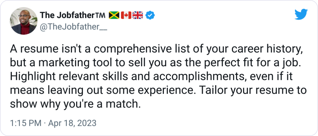 The Jobfather™️ 🇯🇲🇨🇦🇬🇧 @TheJobfather__ A resume isn't a comprehensive list of your career history, but a marketing tool to sell you as the perfect fit for a job. Highlight relevant skills and accomplishments, even if it means leaving out some experience. Tailor your resume to show why you're a match. The Jobfather™️ 🇯🇲🇨🇦🇬🇧 @TheJobfather__ A resume isn't a comprehensive list of your career history, but a marketing tool to sell you as the perfect fit for a job. Highlight relevant skills and accomplishments, even if it means leaving out some experience. Tailor your resume to show why you're a match.