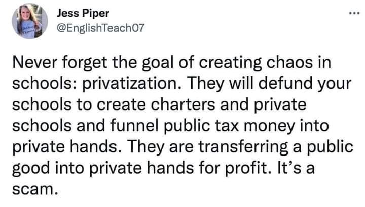Social media post from Jess Piper: Never forget the goal of creating chaos in schools: Privitization. They will defund your schools to create charters and private schools and funnel public tax money into private hands for profit. it's a scam.