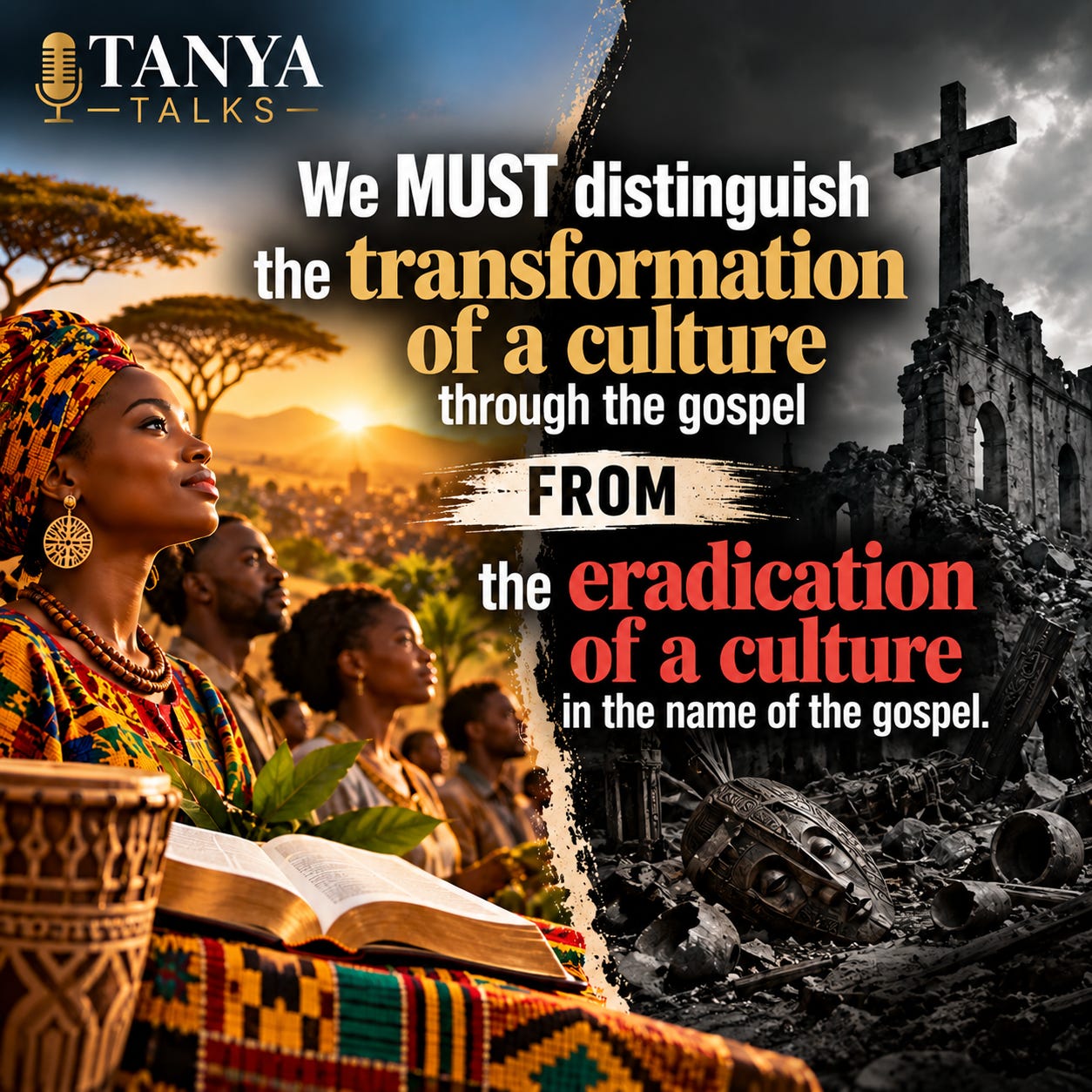 A split-screen graphic contrasts cultural transformation with cultural destruction. On the left, African people in colorful traditional clothing stand beneath a golden sunrise beside an open Bible, symbolizing faith flourishing within a culture. On the right, a grayscale scene depicts a ruined church, broken cultural artifacts, and rubble beneath a dark cross. The TANYA TALKS logo appears above the statement: “We MUST distinguish the transformation of a culture through the gospel FROM the eradication of a culture in the name of the gospel.” A split-screen graphic contrasts cultural transformation with cultural destruction. On the left, African people in colorful traditional clothing stand beneath a golden sunrise beside an open Bible, symbolizing faith flourishing within a culture. On the right, a grayscale scene depicts a ruined church, broken cultural artifacts, and rubble beneath a dark cross. The TANYA TALKS logo appears above the statement: “We MUST distinguish the transformation of a culture through the gospel FROM the eradication of a culture in the name of the gospel.”