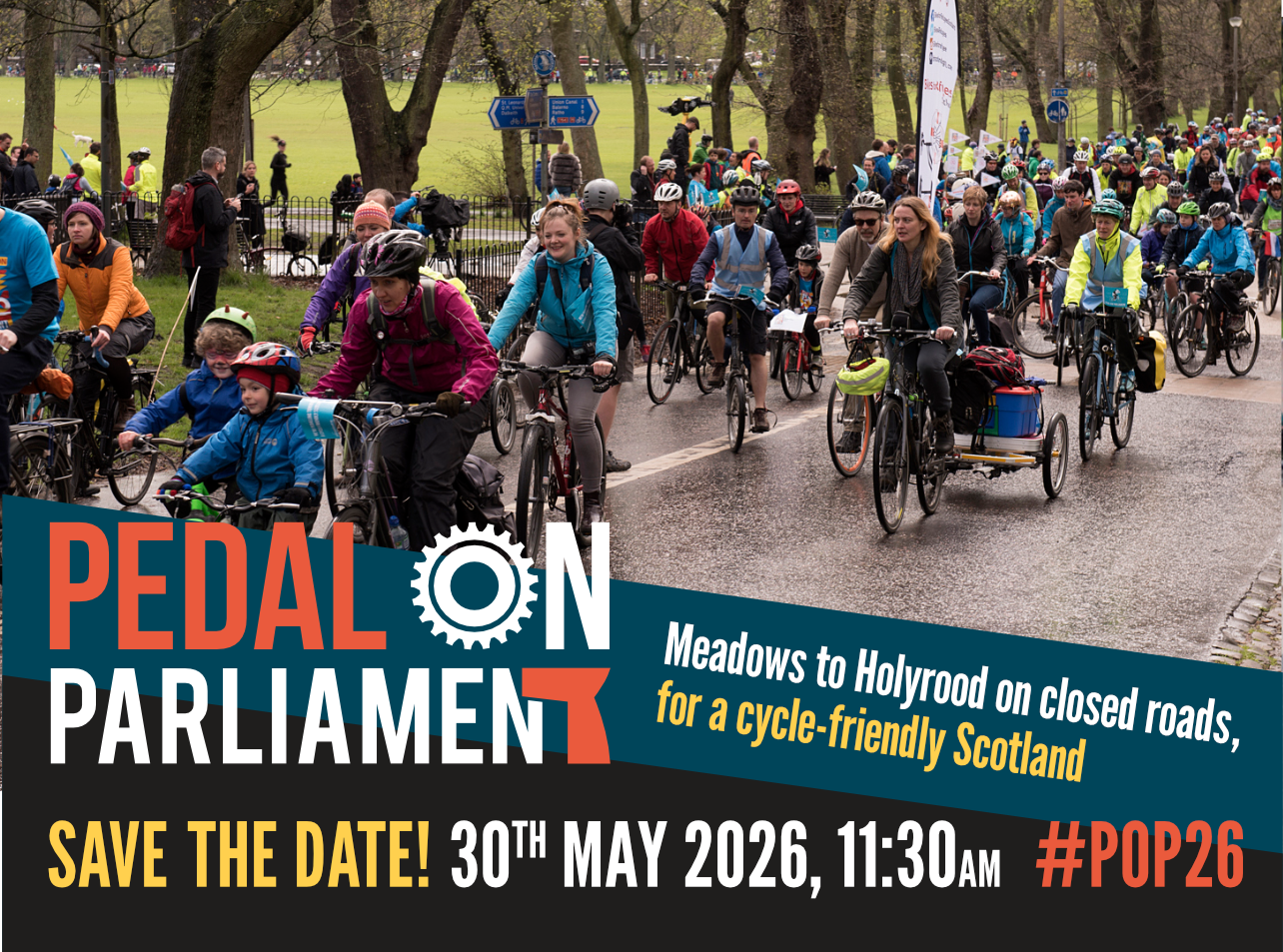 A large group of people, including children, on bikes of all sizes cycle through a green space. The text reads: Pedal on Parliament - Save the date: 30th May 2026, 11.30am - #PoP26 - Meadows to Holyrood on closed roads,
for a cycle-friendly Scotland A large group of people, including children, on bikes of all sizes cycle through a green space. The text reads: Pedal on Parliament - Save the date: 30th May 2026, 11.30am - #PoP26 - Meadows to Holyrood on closed roads,
for a cycle-friendly Scotland
