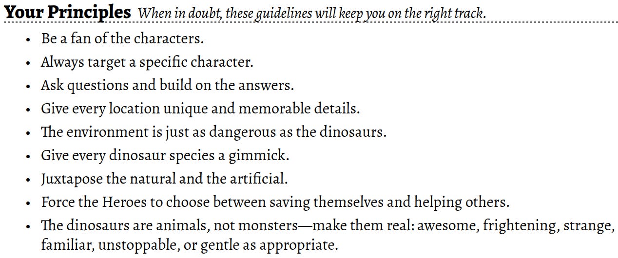 Your Principles When in doubt, these guidelines will keep you on the right track.Be a fan of the characters.Always target a specific character.Ask questions and build on the answers.Give every location unique and memorable details.The environment is just as dangerous as the dinosaurs.Give every dinosaur species a gimmick.Juxtapose the natural and the artificial.Force the Heroes to choose between saving themselves and helping others.The dinosaurs are animals, not monsters—make them real: awesome, frightening, strange, familiar, unstoppable, or gentle as appropriate