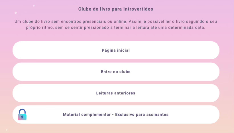 Recorte de parte da página do Lnk.Bio com os links do clube do livro para introvertido. A imagem contém o texto "Clube do livro para introvertidos - Um clube do livro sem encontros presenciais ou online. Assim é possível ler o livro seguindo o seu próprio ritmo, sem se sentir pressionado a terminar a leitura até uma determinada data". Abaixo do texto existem 4 botões: Página inicial, Entre no clube, Leituras anteriores e Material complementar - Exclusivo para assinantes