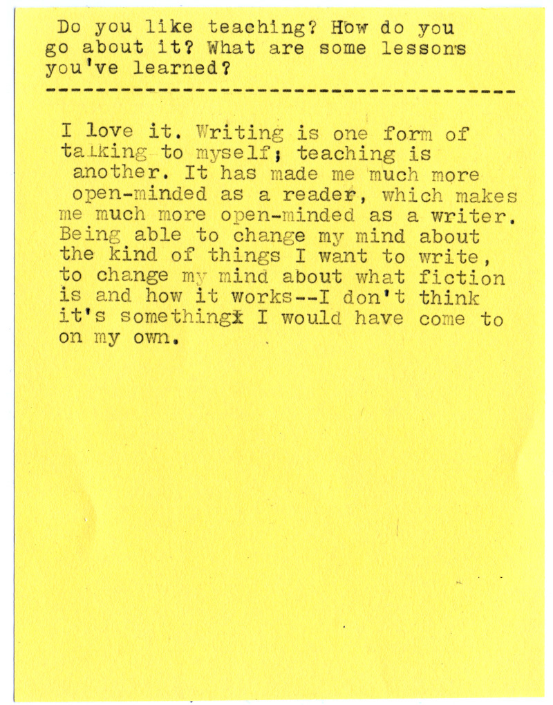 Do you like teaching? How do you go about it? What are some lessons you’ve learned?  I love it. Writing is one form of talking to myself; teaching is another. It has made me much more open-minded as a reader, which makes me much more open-minded as a writer.  Being able to change my mind about the kind of things I want to write, to change my mind about what fiction is and how it works—I don’t think it’s something I would have come to on my own.