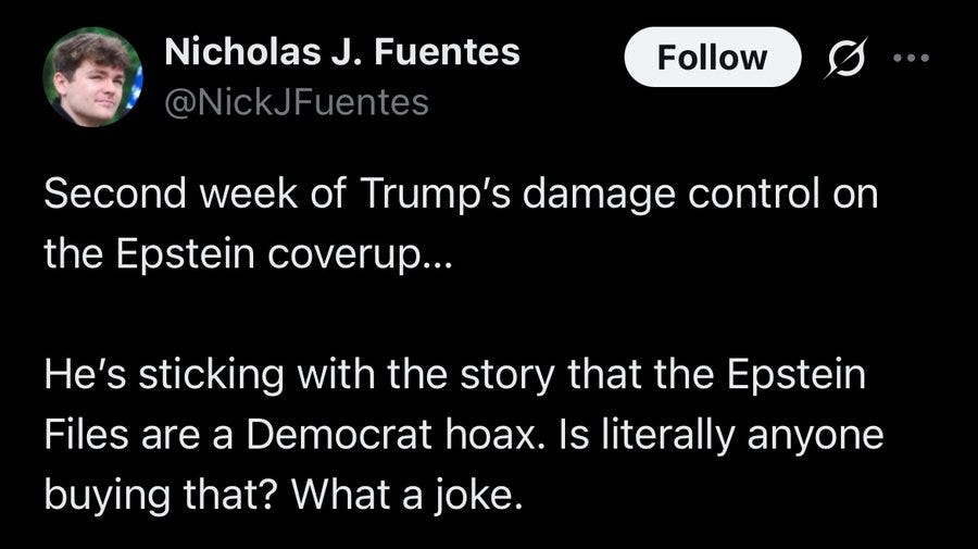 social media post from weirdo incel pro-nazi Nicholas Fuentes which says: Second week of Trump's damage control on the Epstein coverup. He's sticking with the story that the Epstein files are a Democrat hoax. Is literally anyone buying that? What a joke. 