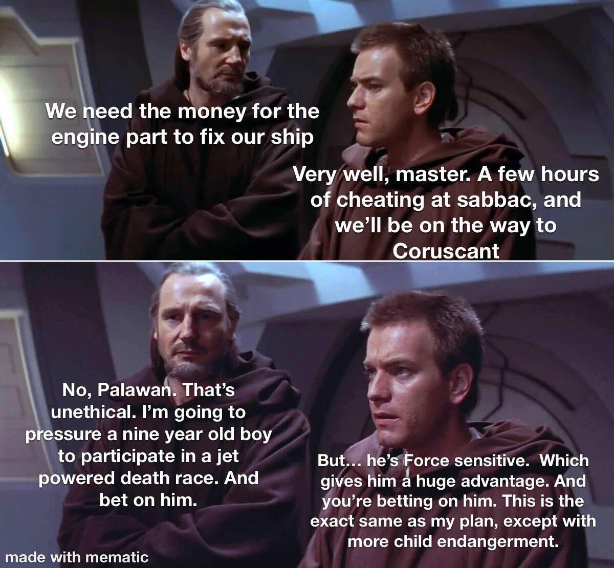 May be an image of 4 people and text that says 'We need the money for the engine part to fix our ship Very well, master. A few hours of cheating at sabbac, and we'll be on the way to Coruscant No, Palawan. That's unethical. I'm going to pressure a nine year old boy to participate in a jet powered death race. And bet on him. made with mematic But... he's Force sensitive. Which gives him a huge advantage. And you're re betting on him. This is the exact same as my plan, ET with more child endangerment.'