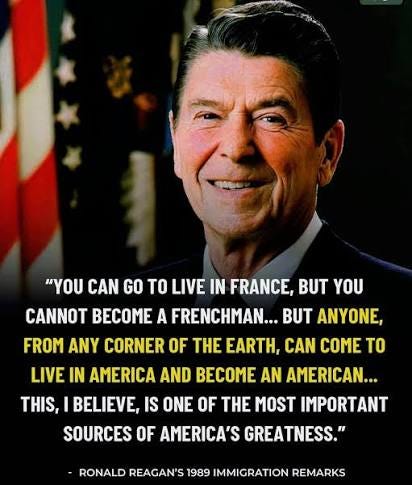 President Ronald Reagan once said: “You can go to live in France, but you cannot become a Frenchman… But anyone from any corner of the Earth can come to live in America — President Ronald Reagan once said: “You can go to live in France, but you cannot become a Frenchman… But anyone from any corner of the Earth can come to live in America —