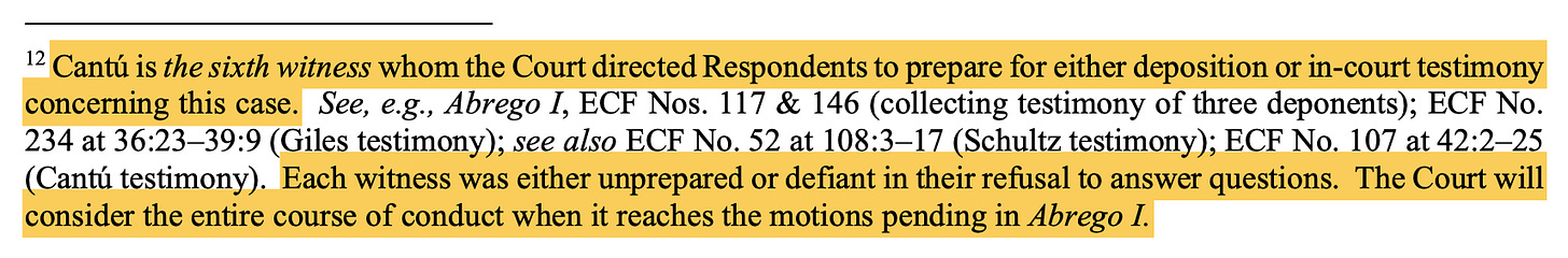 12 Cantú is the sixth witness whom the Court directed Respondents to prepare for either deposition or in-court testimony concerning this case. See, e.g., Abrego I, ECF Nos. 117 & 146 (collecting testimony of three deponents); ECF No. 234 at 36:23–39:9 (Giles testimony); see also ECF No. 52 at 108:3–17 (Schultz testimony); ECF No. 107 at 42:2–25 (Cantú testimony). Each witness was either unprepared or defiant in their refusal to answer questions. The Court will consider the entire course of conduct when it reaches the motions pending in Abrego I. 12 Cantú is the sixth witness whom the Court directed Respondents to prepare for either deposition or in-court testimony concerning this case. See, e.g., Abrego I, ECF Nos. 117 & 146 (collecting testimony of three deponents); ECF No. 234 at 36:23–39:9 (Giles testimony); see also ECF No. 52 at 108:3–17 (Schultz testimony); ECF No. 107 at 42:2–25 (Cantú testimony). Each witness was either unprepared or defiant in their refusal to answer questions. The Court will consider the entire course of conduct when it reaches the motions pending in Abrego I.