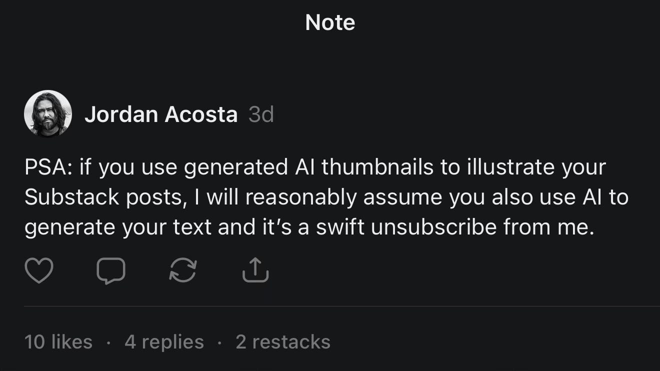 Text reads, PSA: if you use generated AI thumbnails to illustrate your Substack posts, I will reasonably assume you also use AI to generate your text and it’s a swift unsubscribe from me. Text reads, PSA: if you use generated AI thumbnails to illustrate your Substack posts, I will reasonably assume you also use AI to generate your text and it’s a swift unsubscribe from me.