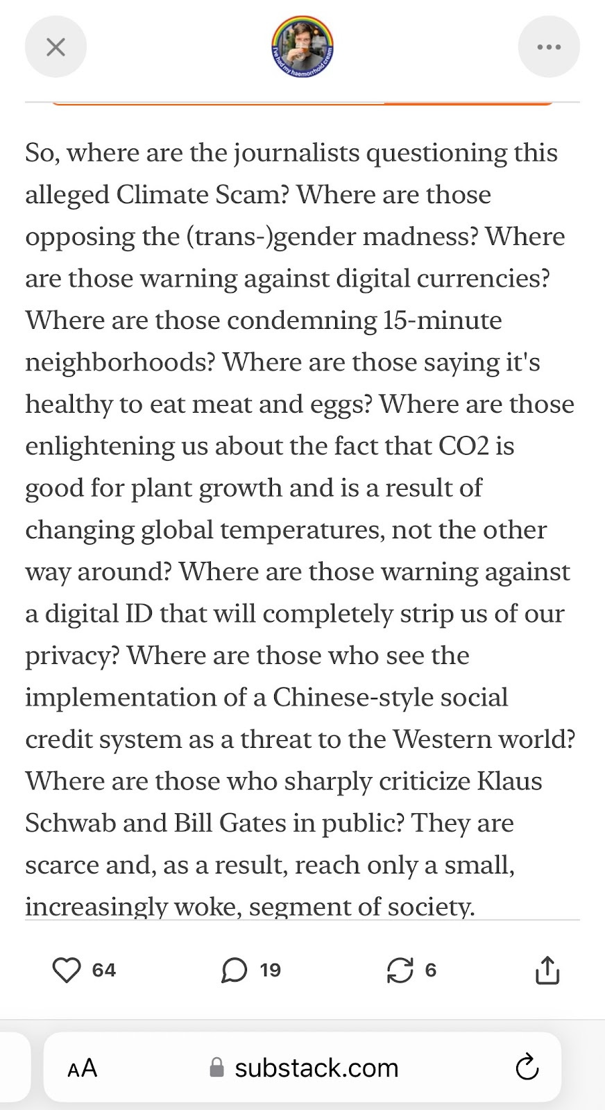 A screenshot of an article written by Substack author Dr Simon. It reads: So, where are the journalists questioning this alleged Climate Scam? Where are those opposing the (trans-)gender madness? Where are those warning against digital currencies? Where are those condemning 15-minute neighborhoods? Where are those saying it's healthy to eat meat and eggs? Where are those enlightening us about the fact that CO2 is good for plant growth and is a result of changing global temperatures, not the other way around? Where are those warning against a digital ID that will completely strip us of our privacy? Where are those who see the implementation of a Chinese-style social credit system as a threat to the Western world? Where are those who sharply criticize Klaus Schwab and Bill Gates in public? They are scarce and, as a result, reach only a small, increasingly woke, segment of society.