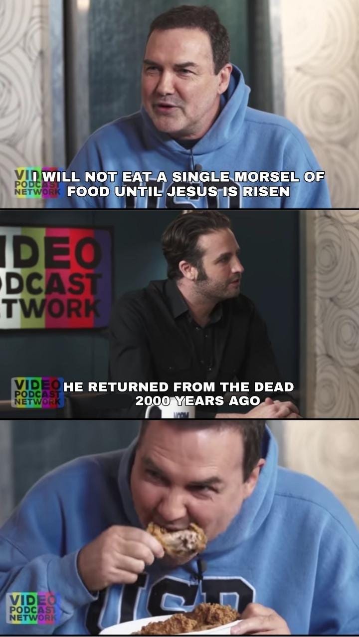 r/CatholicMemes - VII WILL NOT EAT A SINGLE MORSEL OF PODCAST NETWORK FOOD UNTIL JESUS IS RISEN IDEO DCAST TWORK VIDEO HE RETURNED FROM THE DEAD PODCAST NETWORK 2000 YEARS AGO VIDEO PODCAST NETWORK