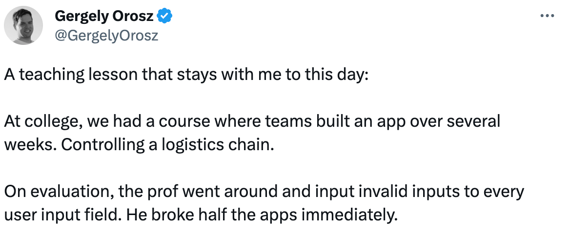 Gergely Orosz @GergelyOrosz A teaching lesson that stays with me to this day: At college, we had a course where teams built an app over several weeks. Controlling a logistics chain. On evaluation, the prof went around and input invalid inputs to every user input field. He broke half the apps immediately. Gergely Orosz @GergelyOrosz A teaching lesson that stays with me to this day: At college, we had a course where teams built an app over several weeks. Controlling a logistics chain. On evaluation, the prof went around and input invalid inputs to every user input field. He broke half the apps immediately.