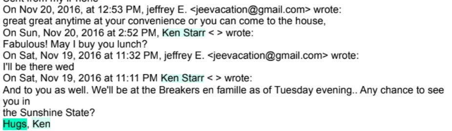 On Nov 20, 2016, at 12:53 PM, jeffrey E. <jeevacation@gmail.com> wrote: great great anytime at your convenience or you can come to the house, On Sun, Nov 20, 2016 at 2:52 PM, Ken Starr < > wrote: Fabulous! May I buy you lunch? On Sat, Nov 19, 2016 at 11:32 PM, jeffrey E. <jeevacation@gmail.com> wrote: I'll be there wed On Sat, Nov 19, 2016 at 11:11 PM Ken Starr < > wrote: And to you as well. We'll be at the Breakers en famille as of Tuesday evening.. Any chance to see you in the Sunshine State? Hugs, Ken On Nov 20, 2016, at 12:53 PM, jeffrey E. <jeevacation@gmail.com> wrote: great great anytime at your convenience or you can come to the house, On Sun, Nov 20, 2016 at 2:52 PM, Ken Starr < > wrote: Fabulous! May I buy you lunch? On Sat, Nov 19, 2016 at 11:32 PM, jeffrey E. <jeevacation@gmail.com> wrote: I'll be there wed On Sat, Nov 19, 2016 at 11:11 PM Ken Starr < > wrote: And to you as well. We'll be at the Breakers en famille as of Tuesday evening.. Any chance to see you in the Sunshine State? Hugs, Ken