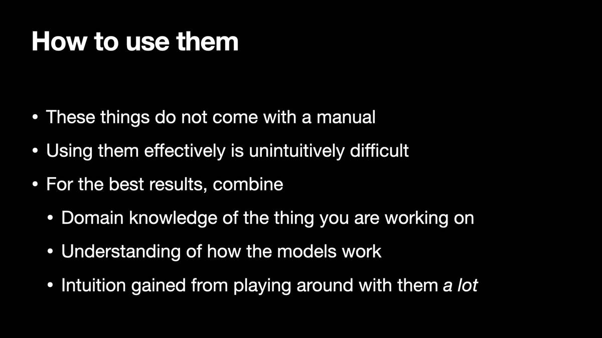 How to use them

* These things do not come with a manual
* Using them effectively is unintuitively difficult
* For the best results, combine:
* Domain knowledge of the thing you are working on
* Understanding of how the models work
* Intuition gained from playing around with them a lot