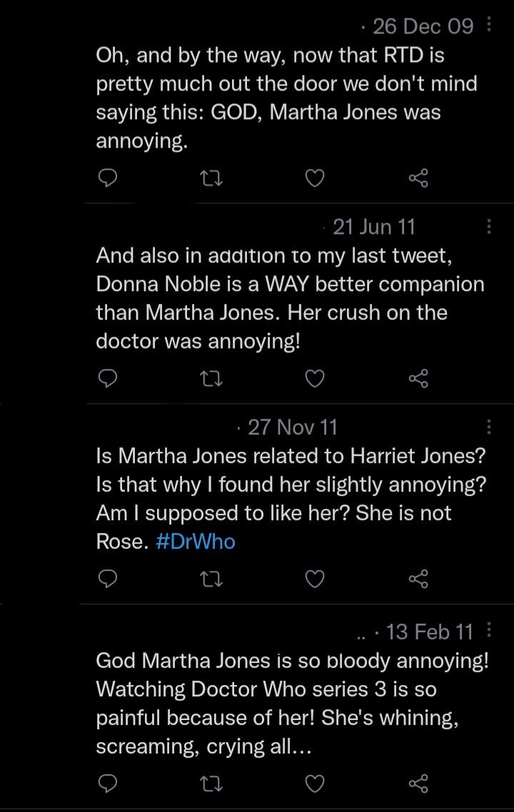 Tweets about Martha Jones from 2009-2011: 18/4/11 I WILL NOT LIKE YOU MORE THAN ROSE, MARTHA JONES. 2/12/10 I can't get over how much you are not Rose Tyler, Martha Jones >:/ #DoctorWho 11/9/11 Got downvoted like hell for bad mouthing Martha Jones on Reddit. I'm sorry, she's just fucking terrible. 20/5/11 Martha Jones has to be the worst companion of the new series. The human dalek was appualing, human nature bored me allot 23/4/11 @MrSamJohnstone yeah, I have such strirrings. Worst assistant since Martha jones. Even if she is a fellow redhead