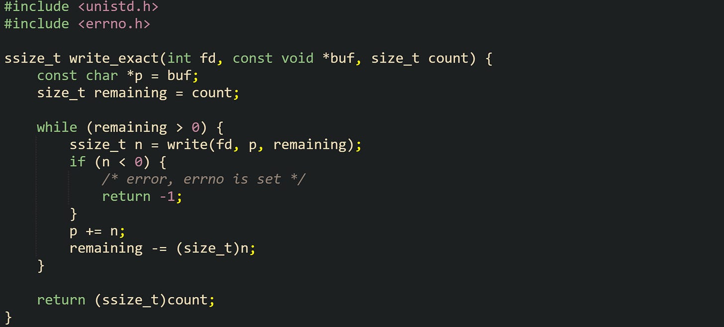 #include <unistd.h> #include <errno.h>  ssize_t write_exact(int fd, const void *buf, size_t count) {     const char *p = buf;     size_t remaining = count;      while (remaining > 0) {         ssize_t n = write(fd, p, remaining);         if (n < 0) {             /* error, errno is set */             return -1;         }         p += n;         remaining -= (size_t)n;     }      return (ssize_t)count; }