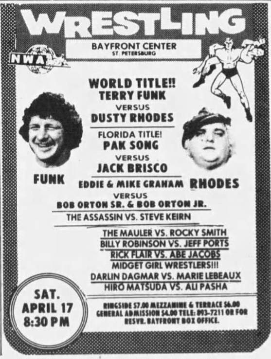 May be an image of text that says 'NWA W WRESTLING BAYFRONT CENTER ST PETERSBURG WORLD TITLE!! TERRY FUNK VERSUS DUSTY RHODES FUNK FLORIDA TITLE! PAK SONG VERSUS JACK BRISCO EDDIE & MIKE GRANAM RHODES VERSUS BOB ORTON SR. BOB ORTON JR. THE ASSASSIN VS. STEVE KEIRN THE MAULER VS. ROCKY SMITH ROBINSON JEFFPORTS ICKHLAIRVS.ABEJACODS MIDGET GIRL WRESTLEI DARLIN DAGMAR vs. MARIE LEBEAUX HIROMAYSUDAVS ALPASHA SAT. APRIL 17 8:30 PM RINCSIDE 7.00 TERRACE 56.00 GENERAL ADMISSION 54.00 TELE: 893-7211 RESVE. BISVR.BAYFRONTBOIOFFKL. BAYFRONT OFFICL.' May be an image of text that says 'NWA W WRESTLING BAYFRONT CENTER ST PETERSBURG WORLD TITLE!! TERRY FUNK VERSUS DUSTY RHODES FUNK FLORIDA TITLE! PAK SONG VERSUS JACK BRISCO EDDIE & MIKE GRANAM RHODES VERSUS BOB ORTON SR. BOB ORTON JR. THE ASSASSIN VS. STEVE KEIRN THE MAULER VS. ROCKY SMITH ROBINSON JEFFPORTS ICKHLAIRVS.ABEJACODS MIDGET GIRL WRESTLEI DARLIN DAGMAR vs. MARIE LEBEAUX HIROMAYSUDAVS ALPASHA SAT. APRIL 17 8:30 PM RINCSIDE 7.00 TERRACE 56.00 GENERAL ADMISSION 54.00 TELE: 893-7211 RESVE. BISVR.BAYFRONTBOIOFFKL. BAYFRONT OFFICL.'
