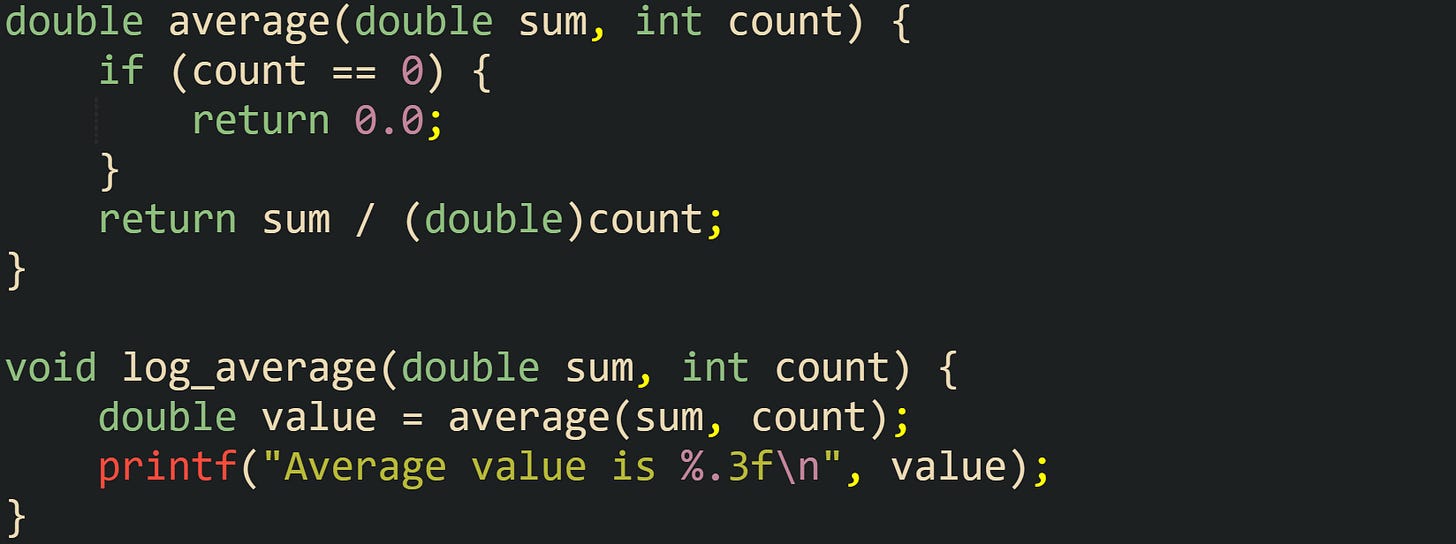double average(double sum, int count) {     if (count == 0) {         return 0.0;     }     return sum / (double)count; }  void log_average(double sum, int count) {     double value = average(sum, count);     printf("Average value is %.3f\n", value); }
