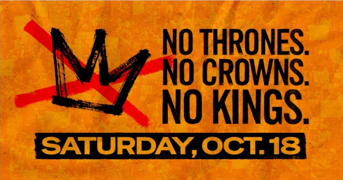 Bold orange and black protest graphic promoting No Kings Day on Saturday, October 18. A rough crown icon is crossed out in red, next to the text: “No Thrones. No Crowns. No Kings.” The date is emphasized in bold black and yellow at the bottom. The background includes faint protest signs and crowd imagery, symbolizing organized resistance and anti-authoritarian themes. Bold orange and black protest graphic promoting No Kings Day on Saturday, October 18. A rough crown icon is crossed out in red, next to the text: “No Thrones. No Crowns. No Kings.” The date is emphasized in bold black and yellow at the bottom. The background includes faint protest signs and crowd imagery, symbolizing organized resistance and anti-authoritarian themes.