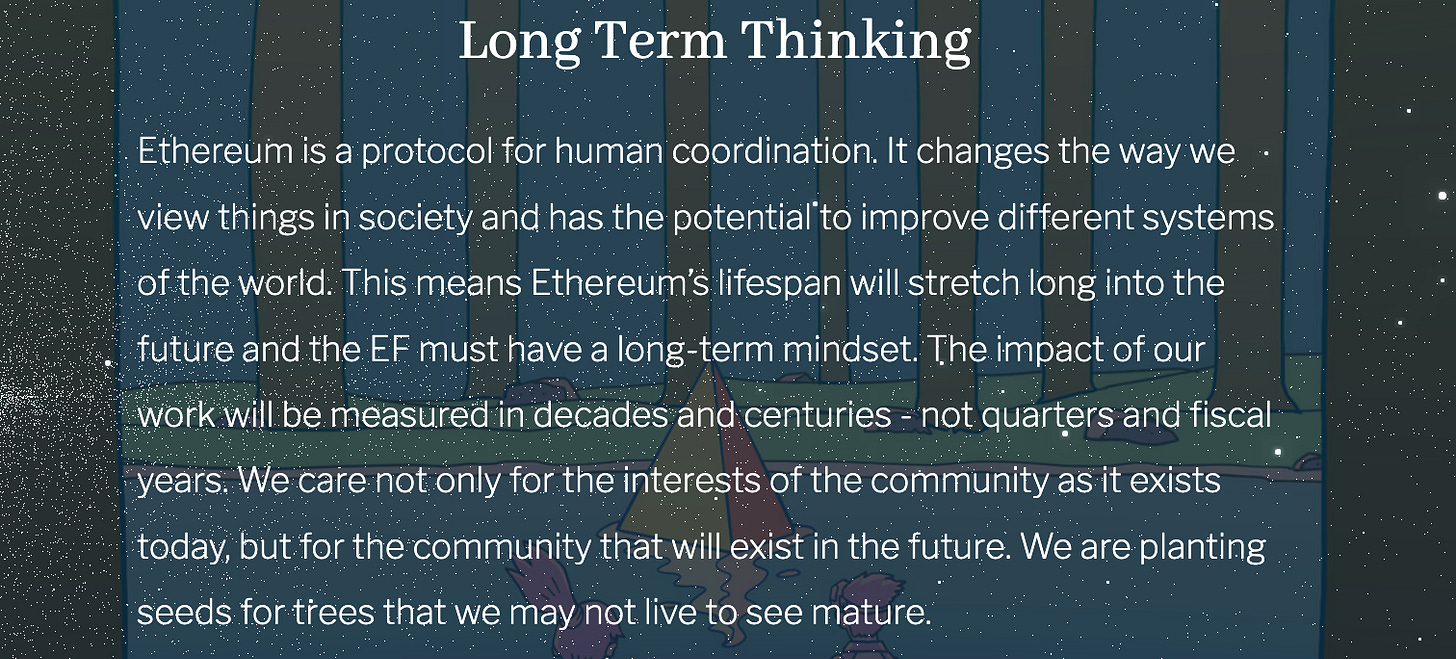  						Ethereum is a protocol for human coordination. It changes the way we view things in society and has the potential to improve different systems of the world. This means Ethereum’s lifespan will stretch long into the future and the EF must have a long-term mindset. The impact of our work will be measured in decades and centuries - not quarters and fiscal years. We care not only for the interests of the community as it exists today, but for the community that will exist in the future. We are planting seeds for trees that we may not live to see mature. 					