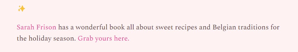 screenshot from post, text says 'Sarah Frison has a wonderful book all about sweet recipes and Belgian traditions for the holiday season. Grab yours here.' my name and the second sentence are in a different colour to indicate a click-able link. It's a soft pink background, black serif text, links in a darker pink and a star emoji on the line before the mention.