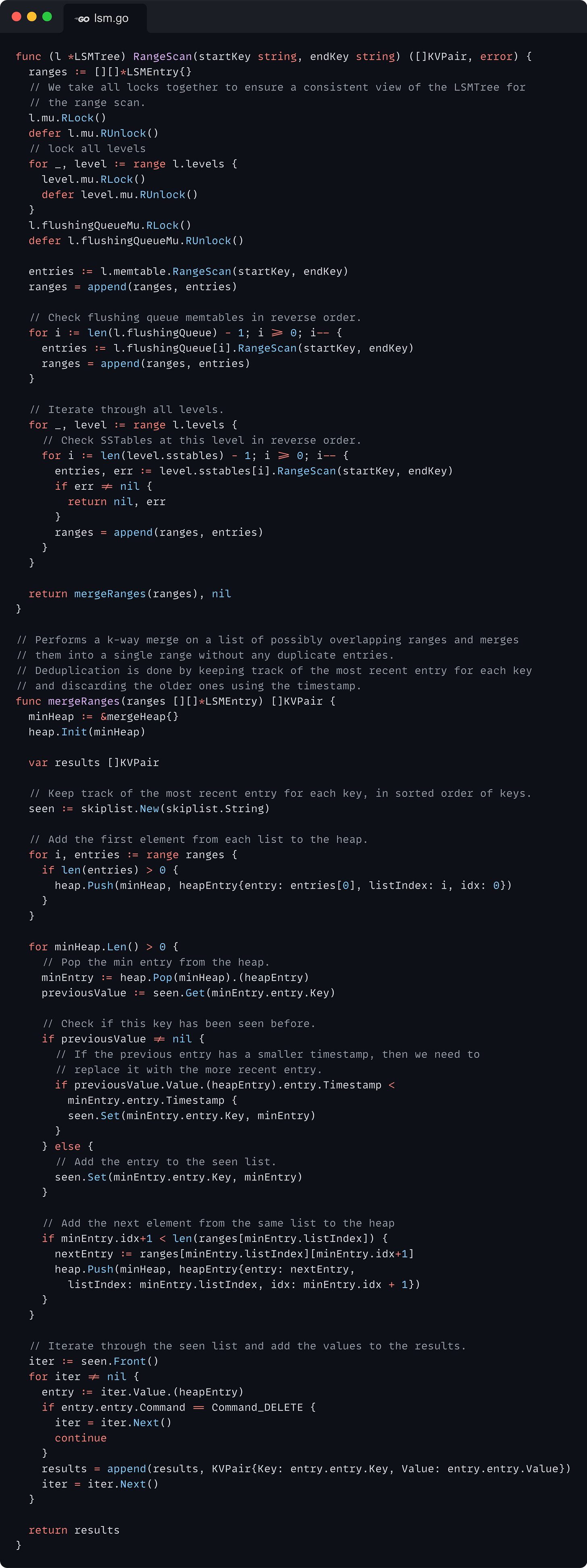 func (l *LSMTree) RangeScan(startKey string, endKey string) ([]KVPair, error) {   ranges := [][]*LSMEntry{}   // We take all locks together to ensure a consistent view of the LSMTree for   // the range scan.   l.mu.RLock()   defer l.mu.RUnlock()   // lock all levels   for _, level := range l.levels {     level.mu.RLock()     defer level.mu.RUnlock()   }   l.flushingQueueMu.RLock()   defer l.flushingQueueMu.RUnlock()    entries := l.memtable.RangeScan(startKey, endKey)   ranges = append(ranges, entries)    // Check flushing queue memtables in reverse order.   for i := len(l.flushingQueue) - 1; i >= 0; i-- {     entries := l.flushingQueue[i].RangeScan(startKey, endKey)     ranges = append(ranges, entries)   }    // Iterate through all levels.   for _, level := range l.levels {     // Check SSTables at this level in reverse order.     for i := len(level.sstables) - 1; i >= 0; i-- {       entries, err := level.sstables[i].RangeScan(startKey, endKey)       if err != nil {         return nil, err       }       ranges = append(ranges, entries)     }   }    return mergeRanges(ranges), nil }  // Performs a k-way merge on a list of possibly overlapping ranges and merges // them into a single range without any duplicate entries. // Deduplication is done by keeping track of the most recent entry for each key // and discarding the older ones using the timestamp. func mergeRanges(ranges [][]*LSMEntry) []KVPair {   minHeap := &mergeHeap{}   heap.Init(minHeap)    var results []KVPair    // Keep track of the most recent entry for each key, in sorted order of keys.   seen := skiplist.New(skiplist.String)    // Add the first element from each list to the heap.   for i, entries := range ranges {     if len(entries) > 0 {       heap.Push(minHeap, heapEntry{entry: entries[0], listIndex: i, idx: 0})     }   }    for minHeap.Len() > 0 {     // Pop the min entry from the heap.     minEntry := heap.Pop(minHeap).(heapEntry)     previousValue := seen.Get(minEntry.entry.Key)      // Check if this key has been seen before.     if previousValue != nil {       // If the previous entry has a smaller timestamp, then we need to       // replace it with the more recent entry.       if previousValue.Value.(heapEntry).entry.Timestamp <         minEntry.entry.Timestamp {         seen.Set(minEntry.entry.Key, minEntry)       }     } else {       // Add the entry to the seen list.       seen.Set(minEntry.entry.Key, minEntry)     }      // Add the next element from the same list to the heap     if minEntry.idx+1 < len(ranges[minEntry.listIndex]) {       nextEntry := ranges[minEntry.listIndex][minEntry.idx+1]       heap.Push(minHeap, heapEntry{entry: nextEntry,         listIndex: minEntry.listIndex, idx: minEntry.idx + 1})     }   }    // Iterate through the seen list and add the values to the results.   iter := seen.Front()   for iter != nil {     entry := iter.Value.(heapEntry)     if entry.entry.Command == Command_DELETE {       iter = iter.Next()       continue     }     results = append(results, KVPair{Key: entry.entry.Key, Value: entry.entry.Value})     iter = iter.Next()   }    return results }