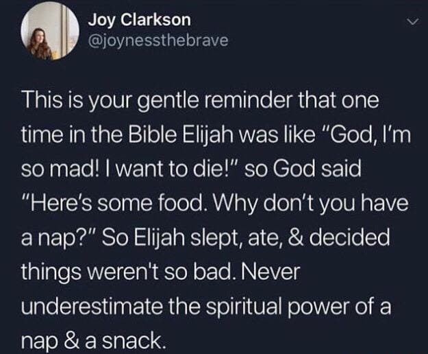 This is your gentle reminder that one time in the Bible Elijah was like “God, I’m so mad! I want to die!" so God said "Here's some food. Why don't you have a nap?" So Elijah slept, ate, & decided things weren't so bad. Never underestimate the spiritual power of a nap & a snack.