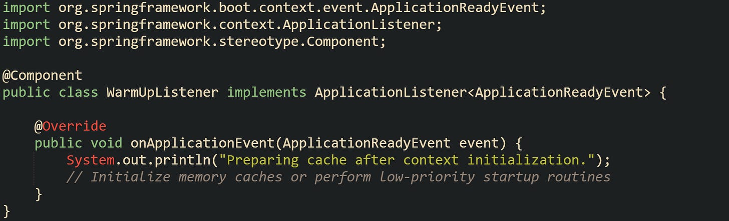 import org.springframework.boot.context.event.ApplicationReadyEvent; import org.springframework.context.ApplicationListener; import org.springframework.stereotype.Component;  @Component public class WarmUpListener implements ApplicationListener<ApplicationReadyEvent> {      @Override     public void onApplicationEvent(ApplicationReadyEvent event) {         System.out.println("Preparing cache after context initialization.");         // Initialize memory caches or perform low-priority startup routines     } }