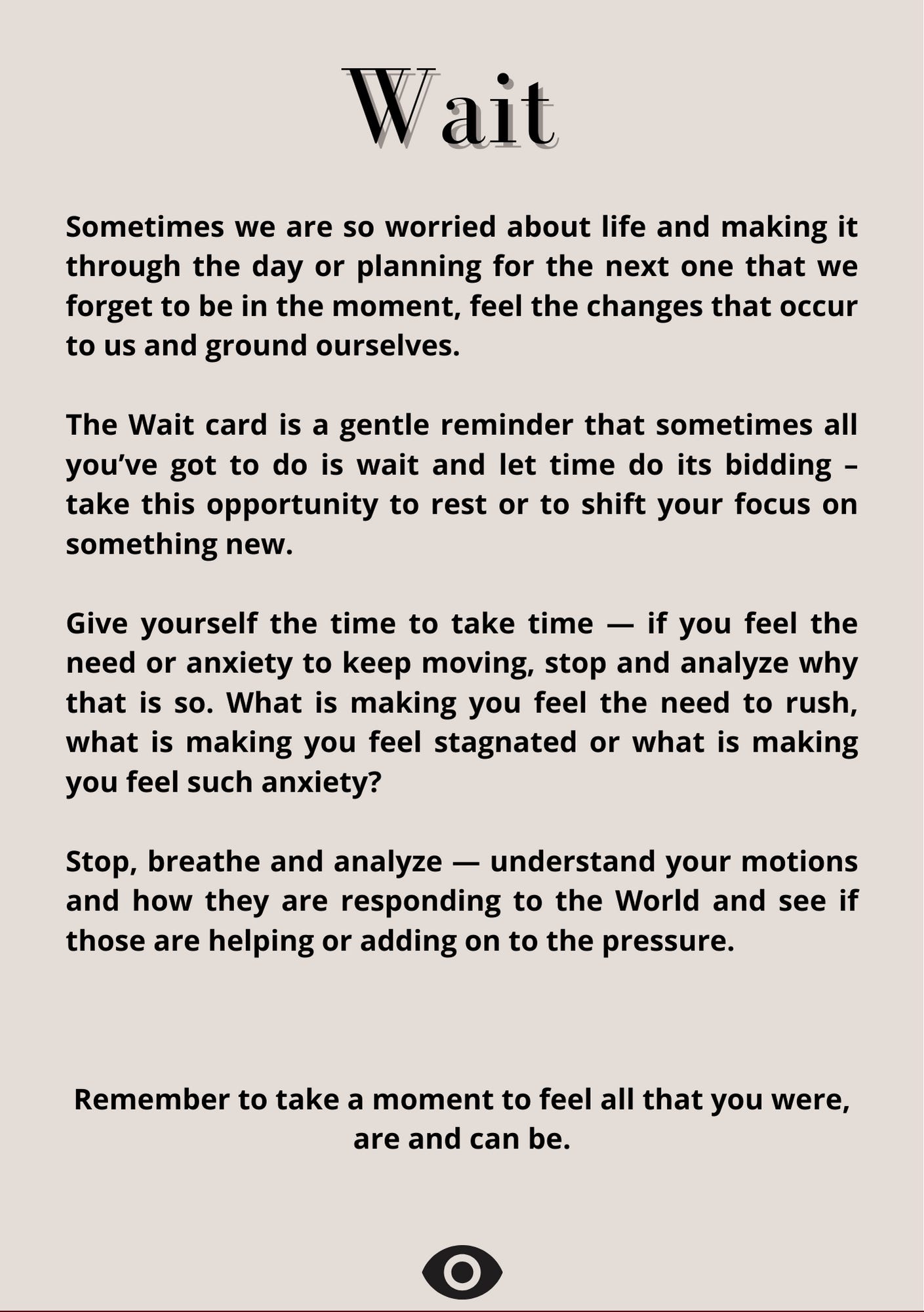   Wait  From the Noweyesee The Seed Oracle deck Sometimes we are so worried about life and making it through the day or planning for the next one that we forget to be in the moment, feel the changes that occur to us and ground ourselves. The Wait card is a  gentle reminder that sometimes all you’ve got to do is wait and let time do its bidding – take this opportunity to rest or to shift your focus on something new.    Remember to take a moment to feel all that you were, are and can be.