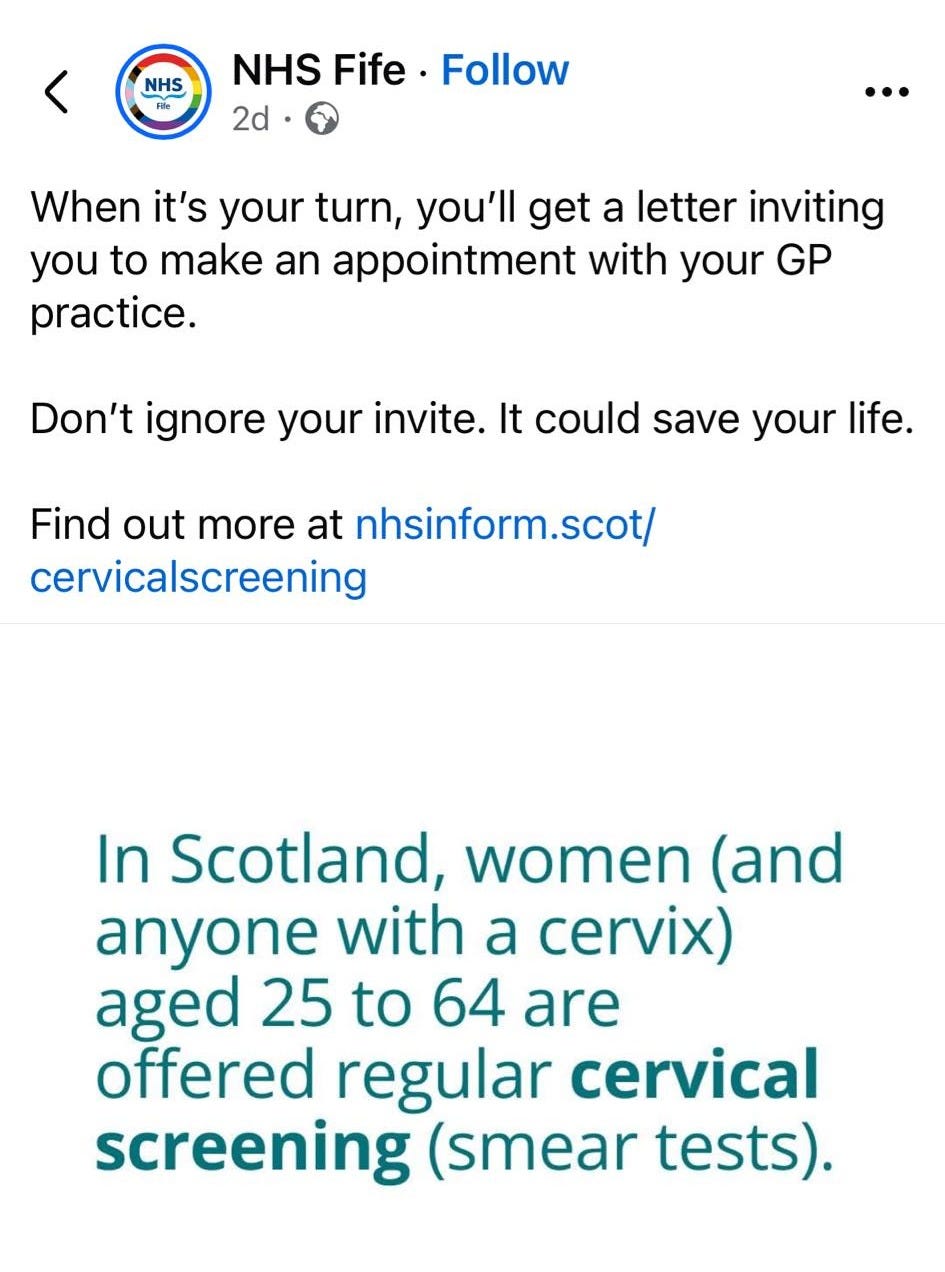 May be an image of text that says '10:20 ···· NHS 88 NHS Fife Follow 2d … When it's your turn, you'll get a letter inviting you to make an appointment with your GP practice. Don't ignore your invite. It could save your life. Find out more at nhsinform.scot/ cervicalscreening In Scotland, women (and anyone with a cervix) aged 25 to 64 are offered regular cervical screening (smear tests). NHS SCOTLAND Public Health Scotland Are you interested in this post? NHS Fife limited who can comment on this post.'