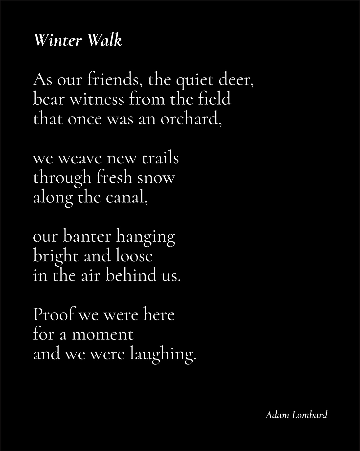 A poem in white text, on a black card. It reads: "Winter Walk — As our friends, the quiet deer, bear witness from the field that once was an orchard,  we weave new trails through fresh snow along the canal,  our banter hanging bright and loose in the air behind us.  Proof we were here for a moment and we were laughing. — Adam Lombard"