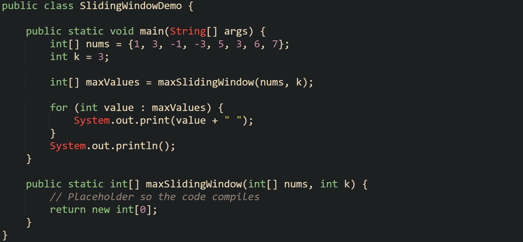 public class SlidingWindowDemo {      public static void main(String[] args) {         int[] nums = {1, 3, -1, -3, 5, 3, 6, 7};         int k = 3;          int[] maxValues = maxSlidingWindow(nums, k);          for (int value : maxValues) {             System.out.print(value + " ");         }         System.out.println();     }      public static int[] maxSlidingWindow(int[] nums, int k) {         // Placeholder so the code compiles         return new int[0];     } }