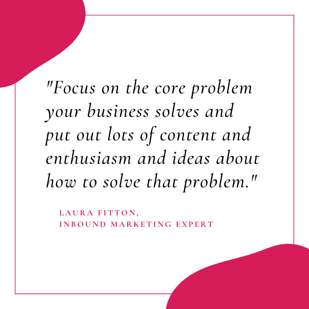 "Focus on the core problem your business solves and put out lots of content and enthusiasm and ideas about how to solve that problem." - Laura Fitton, Inbound Marketing Expert