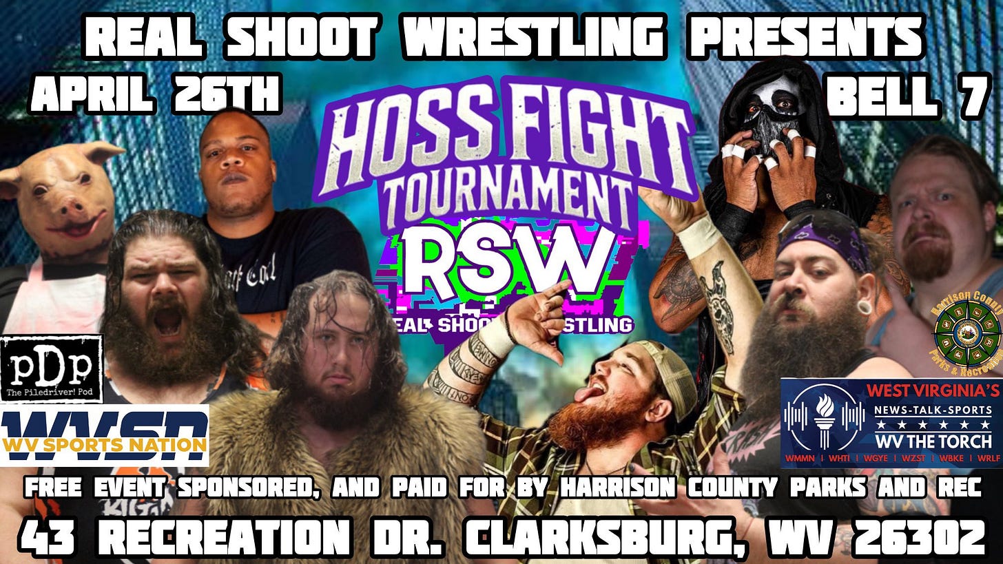 May be an image of 6 people and text that says 'REAL SHOOT WRESTLING PRESENTS APRIL 26TH HOSS FIGHT BELL 7 TOURNAMENT. RSW EALS SHOD STLING ENIT েরর મર C0. Ca ហរសស្ស படல்ட Conn pDp WISR WYSPORTSNATION 灣心 WEST WESTVIRGINIA NEWS NEWS-TALK-SPORTS * wV WTHETORCH WVTHE THE TORCH FREE EVENT SPONSORED, AND PAID FORxBY BY HARRISON COUNTY PARKS AND REC KILTA 43 RECREATION DR. CLARKSBURG, WV 26302'