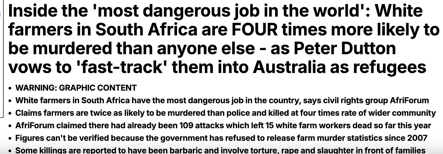 Inside the 'most dangerous job in the world': White farmers in South Africa are FOUR times more likely to be murdered than anyone else - as Peter Dutton vows to 'fast-track' them into Australia as refugees WARNING: GRAPHIC CONTENT  White farmers in South Africa have the most dangerous job in the country, says civil rights group AfriForum Claims farmers are twice as likely to be murdered than police and killed at four times rate of wider community AfriForum claimed there had already been 109 attacks which left 15 white farm workers dead so far this year Figures can't be verified because the government has refused to release farm murder statistics since 2007 Some killings are reported to have been barbaric and involve torture, rape and slaughter in front of families