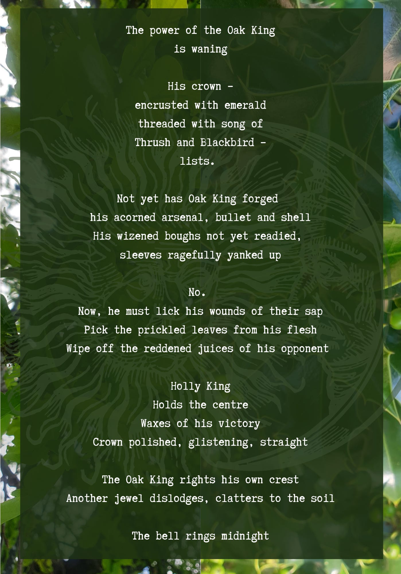 The power of the Oak King is waning  His crown – encrusted with emerald threaded with song of Thrush and Blackbird – lists.   Not yet has Oak King forged  his acorned arsenal, bullet and shell His wizened boughs not yet readied,  sleeves ragefully yanked up  No.  Now, he must lick his wounds of their sap Pick the prickled leaves from his flesh Wipe off the reddened juices of his opponent   Holly King Holds the centre Waxes of his victory Crown polished, glistening, straight  The Oak King rights his own crest Another jewel dislodges, clatters to the soil  The bell rings midnight