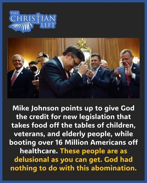 May be an image of 4 people and text that says 'THE CHRISTIAN LEFT Mike Johnson points up to give God the credit for new legislation that takes food off the tables of children, veterans, and elderly people, while booting over 16 Million Americans off healthcare. These people are as delusional as you can get. God had nothing to do with this abomination.'