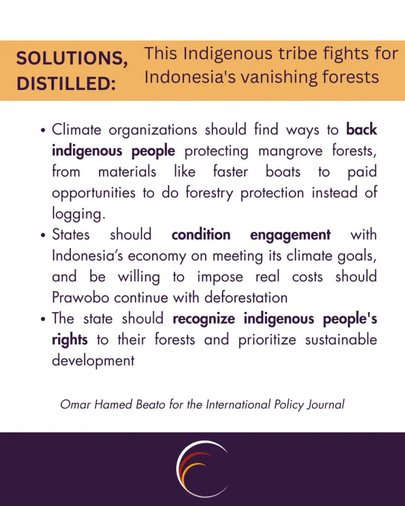 Climate organizations should find ways to back indigenous people protecting mangrove forests, from materials like faster boats to paid opportunities to do forestry protection instead of logging.
States should condition engagement with Indonesia’s economy on meeting its climate goals, and be willing to impose real costs should Prawobo continue with deforestation
The state should recognize indigenous people's rights to their forests and prioritize sustainable development
