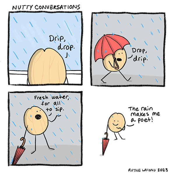 Macadamia nut looks outside at the rain. And says Drip, drop. They walk outside with a red umbrella and say drop, drip. They put aside the umbrella and feel the rain on them and say Fresh water for all to sip. They smile and say the rain makes them a poet.