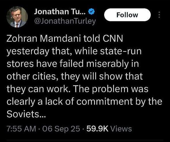 May be an image of 1 person and text that says 'Jonathan Tu... @JonathanTurley Follow Zohran Mamdani told CNN yesterday that, while state-run stores have failed miserably in other cities, they will show that they can work. The problem was clearly a lack of commitment by the Soviets... 7:55 AM 06 Sep 25 59.9K Views'