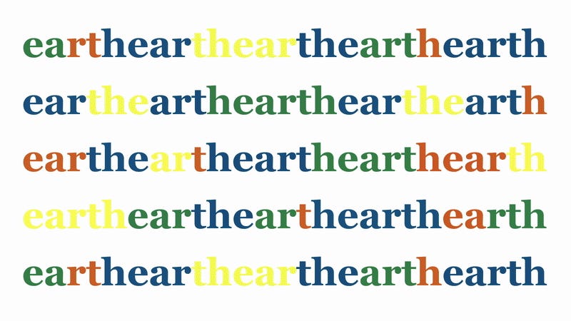 Spelled out repeatedly is the word Earth in alternating colours of green, red, blue and yellow. Different words emerge like ear or hearth and others. Spelled out repeatedly is the word Earth in alternating colours of green, red, blue and yellow. Different words emerge like ear or hearth and others.
