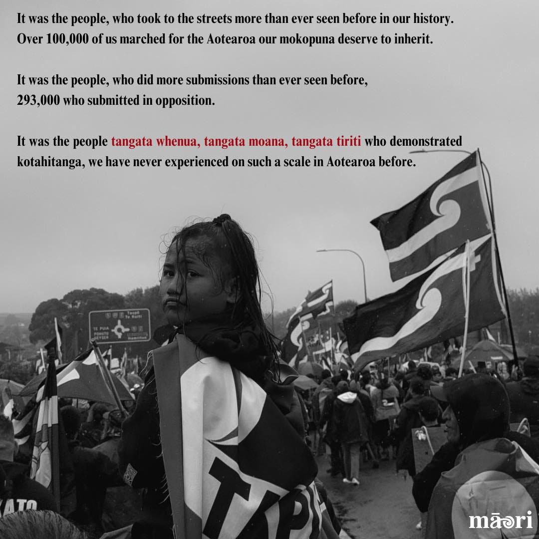 May be a black-and-white image of 2 people and text that says "It was the people, who took to the streets more than ever seen before in our history. Over 100,000 of of S marched for the Aotearoa our mokopuna deserve to inherit. It was the people, who did more submissions than ever seen before, 293,000 who submitted in opposition. It was the people tangata whenua, tangata moana, tangata tiriti who demonstrated kotahitanga, we have never experienced on such a scale in Aotearoa before. ATO mãsri"
