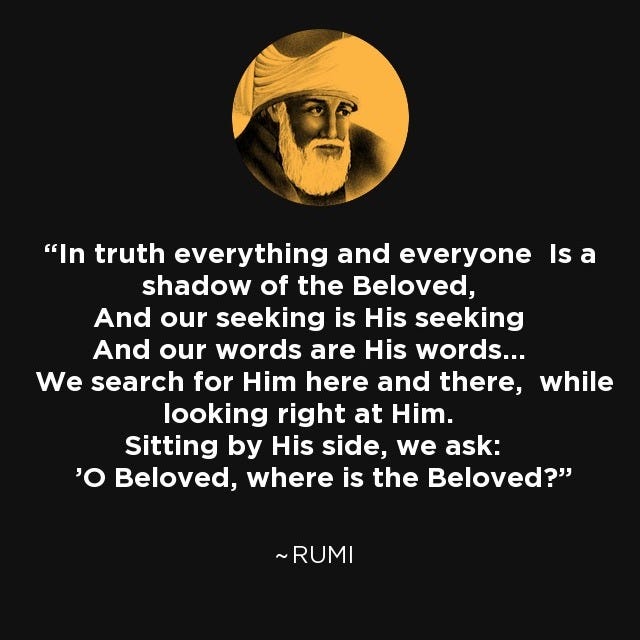 In truth everything and everyone Is a shadow of the Beloved, And our seeking is His seeking And our words are His words... We search for Him here and there, while looking right at Him. Sitting by His side, we ask: 'O Beloved, where is the Beloved?' - Rumi