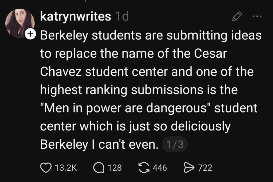 Berkeley students are submitting ideas to replace the name of the Cesar Chavez student center and one of the highest ranking submissions is the "Men in power are dangerous" student center which is just so deliciously Berkeley I can't even.