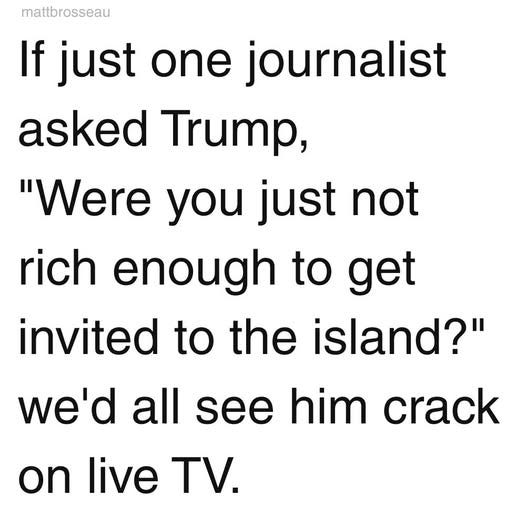May be an image of text that says 'mattbrosseau If just one journalist asked Trump, "Were you just not rich enough to get invited to the island?" we'd all see him crack on live TV.'